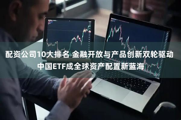 配资公司10大排名 金融开放与产品创新双轮驱动 中国ETF成全球资产配置新蓝海