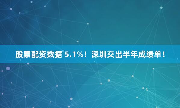 股票配资数据 5.1%！深圳交出半年成绩单！