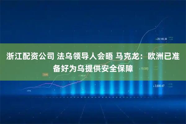 浙江配资公司 法乌领导人会晤 马克龙：欧洲已准备好为乌提供安全保障