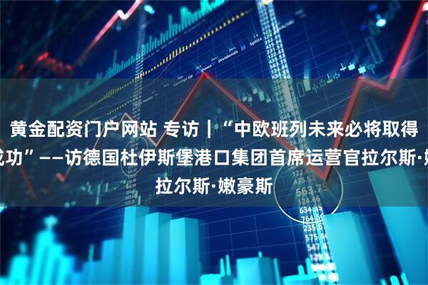 黄金配资门户网站 专访｜“中欧班列未来必将取得更大成功”——访德国杜伊斯堡港口集团首席运营官拉尔斯·嫩豪斯