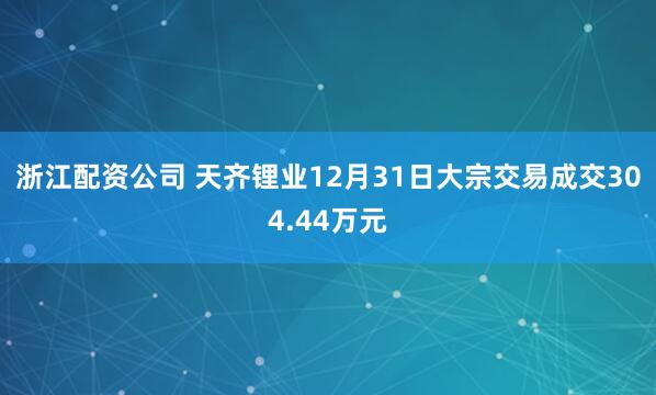 浙江配资公司 天齐锂业12月31日大宗交易成交304.44万元