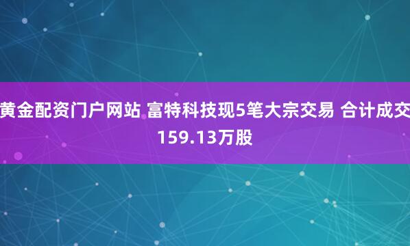 黄金配资门户网站 富特科技现5笔大宗交易 合计成交159.13万股