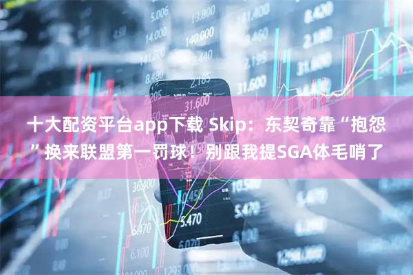 十大配资平台app下载 Skip：东契奇靠“抱怨”换来联盟第一罚球！别跟我提SGA体毛哨了