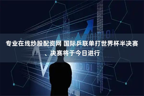 专业在线炒股配资网 国际乒联单打世界杯半决赛、决赛将于今日进行